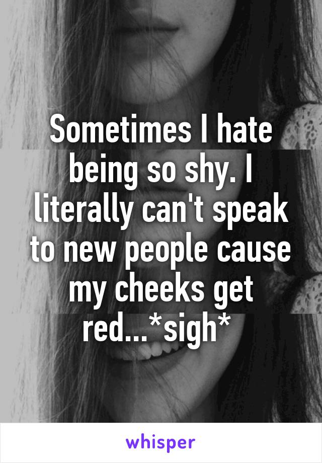 Sometimes I hate being so shy. I literally can't speak to new people cause my cheeks get red...*sigh* 