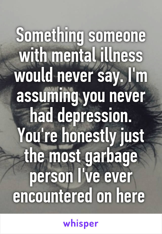 Something someone with mental illness would never say. I'm assuming you never had depression. You're honestly just the most garbage person I've ever encountered on here 