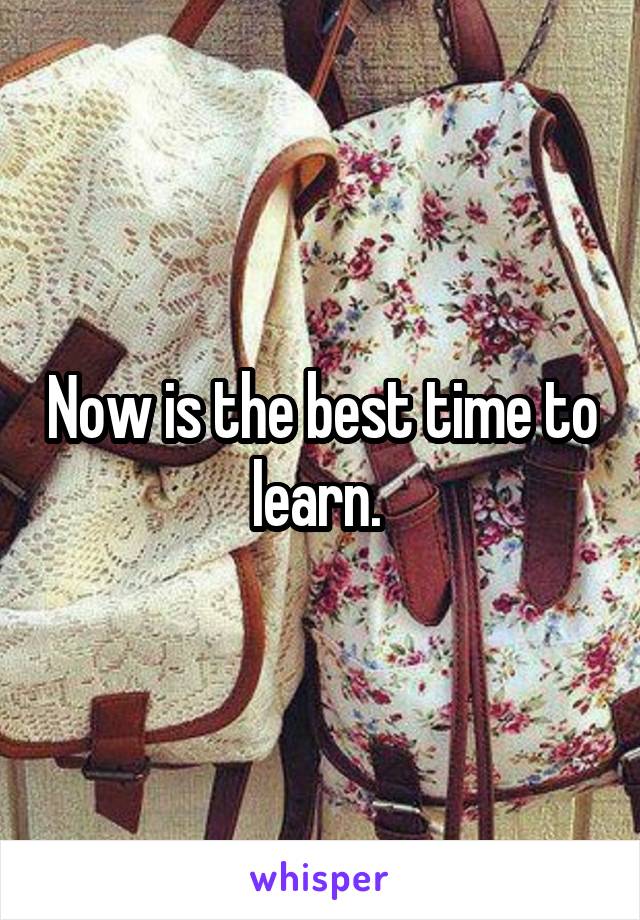 Now is the best time to learn. 