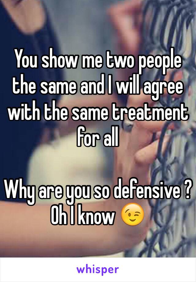 You show me two people the same and I will agree with the same treatment for all

Why are you so defensive ?
Oh I know 😉