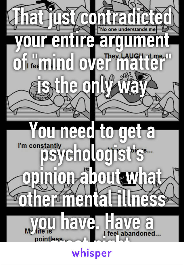 That just contradicted your entire argument of "mind over matter" is the only way

You need to get a psychologist's opinion about what other mental illness you have. Have a great night 