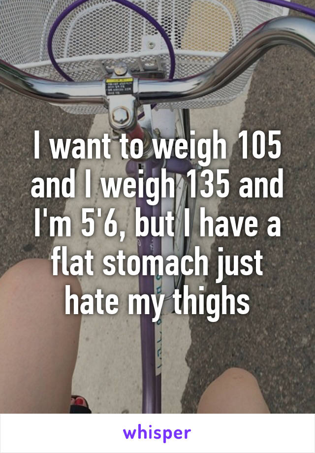 I want to weigh 105 and I weigh 135 and I'm 5'6, but I have a flat stomach just hate my thighs
