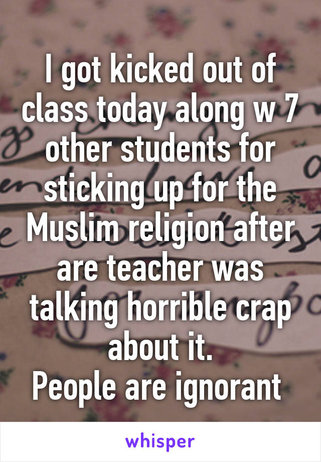 I got kicked out of class today along w 7 other students for sticking up for the Muslim religion after are teacher was talking horrible crap about it.
People are ignorant 