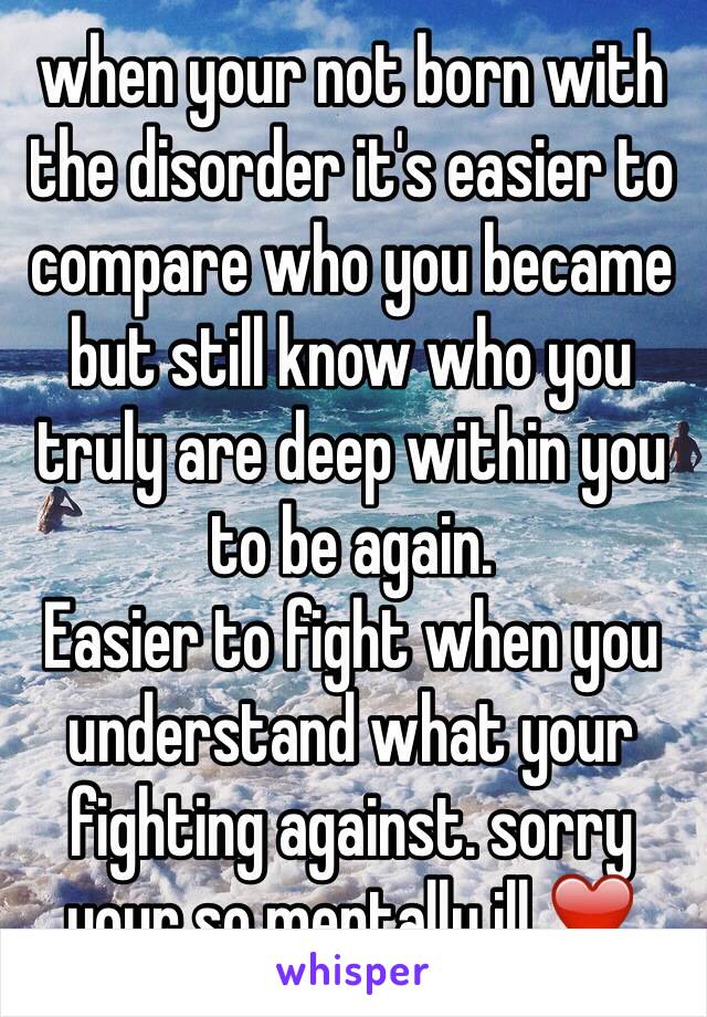 when your not born with the disorder it's easier to compare who you became but still know who you truly are deep within you to be again.
Easier to fight when you understand what your fighting against. sorry your so mentally ill ❤️