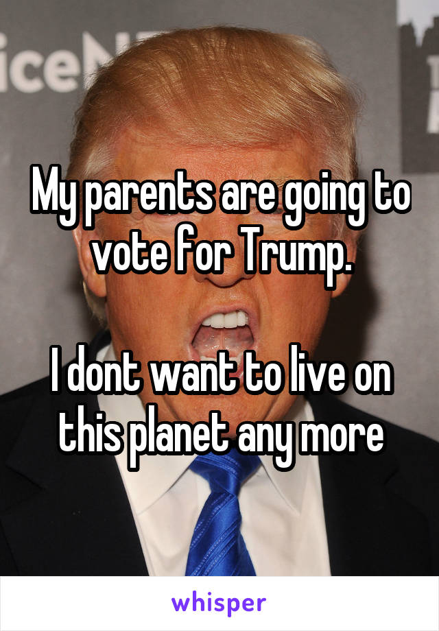 My parents are going to vote for Trump.

I dont want to live on this planet any more