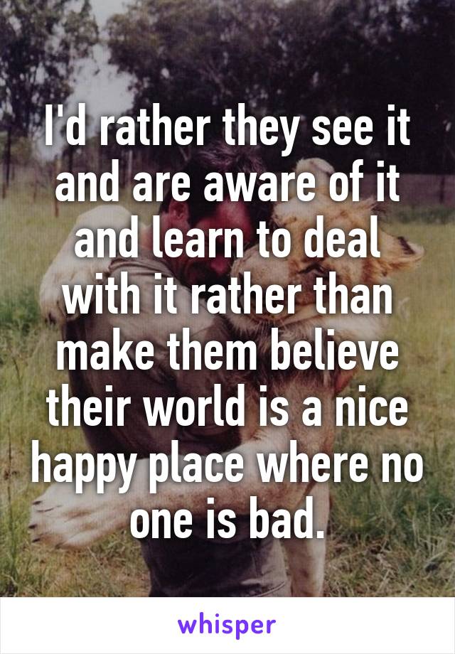 I'd rather they see it and are aware of it and learn to deal with it rather than make them believe their world is a nice happy place where no one is bad.