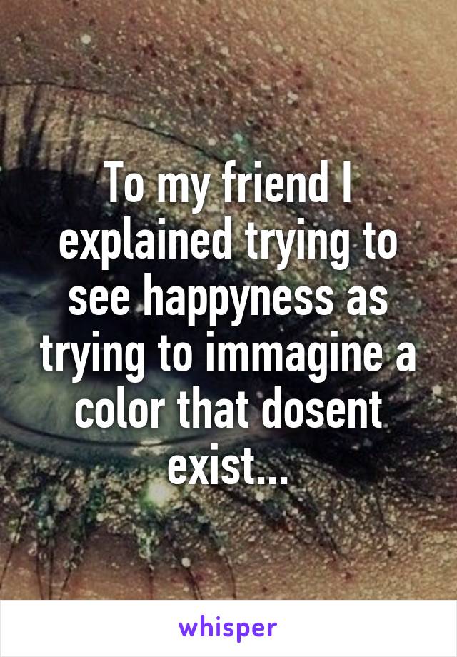 To my friend I explained trying to see happyness as trying to immagine a color that dosent exist...