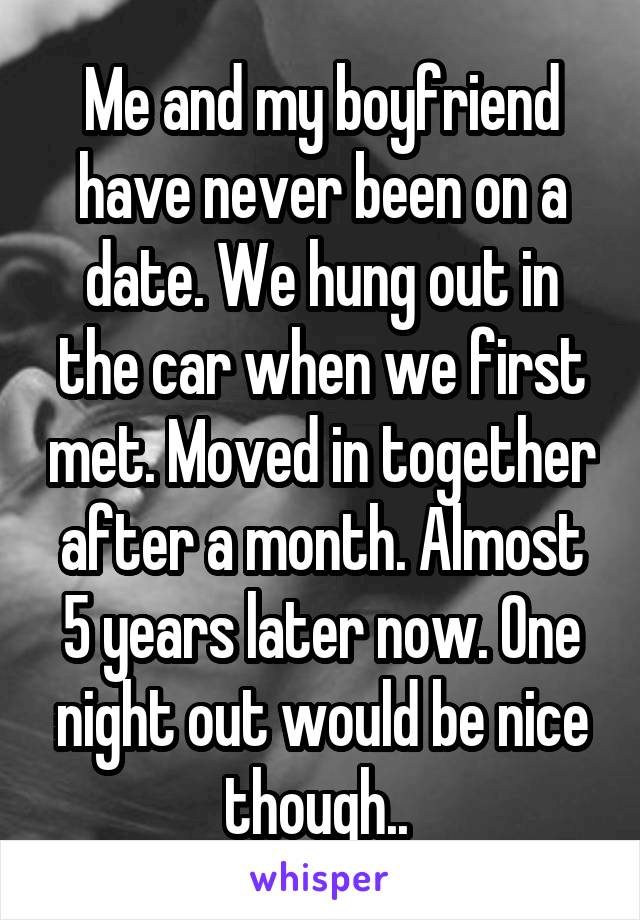 Me and my boyfriend have never been on a date. We hung out in the car when we first met. Moved in together after a month. Almost 5 years later now. One night out would be nice though.. 