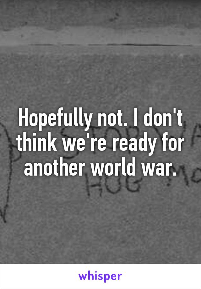 Hopefully not. I don't think we're ready for another world war.