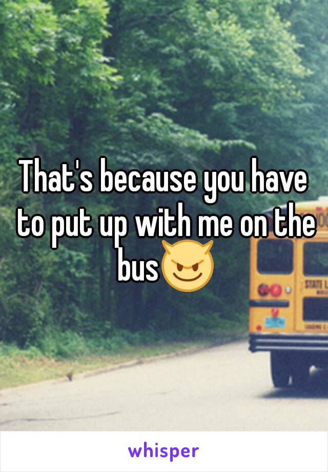 That's because you have to put up with me on the bus😈