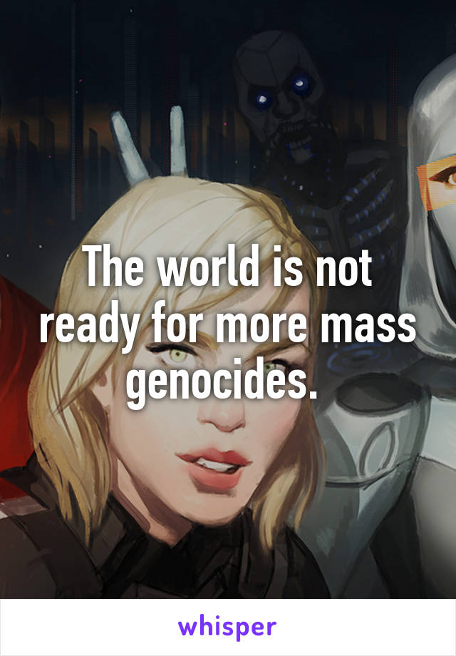 The world is not ready for more mass genocides. 