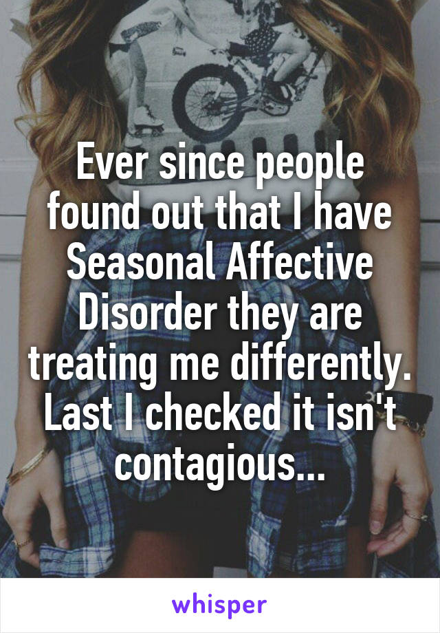 Ever since people found out that I have Seasonal Affective Disorder they are treating me differently. Last I checked it isn't contagious...