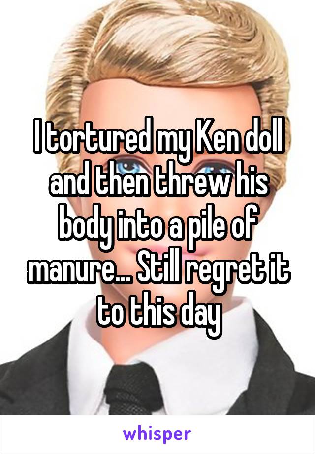 I tortured my Ken doll and then threw his body into a pile of manure... Still regret it to this day