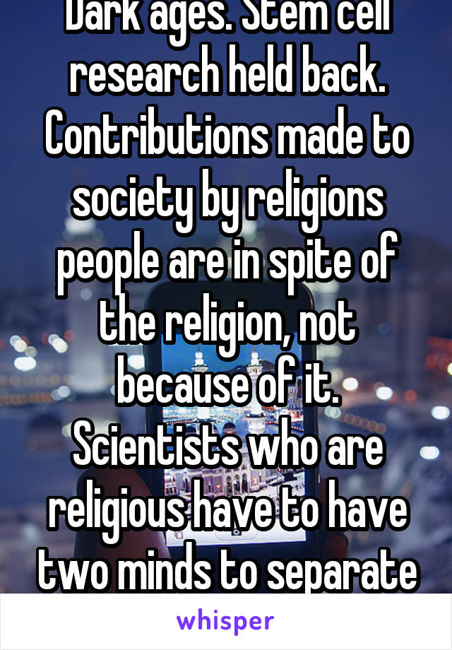 Dark ages. Stem cell research held back. Contributions made to society by religions people are in spite of the religion, not because of it. Scientists who are religious have to have two minds to separate myth from fact.