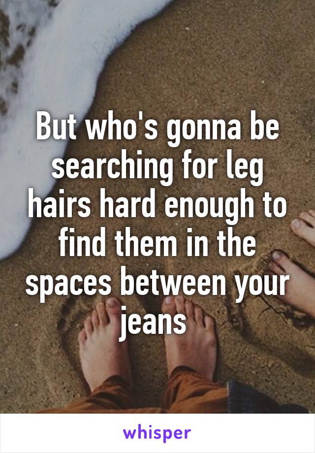 But who's gonna be searching for leg hairs hard enough to find them in the spaces between your jeans 