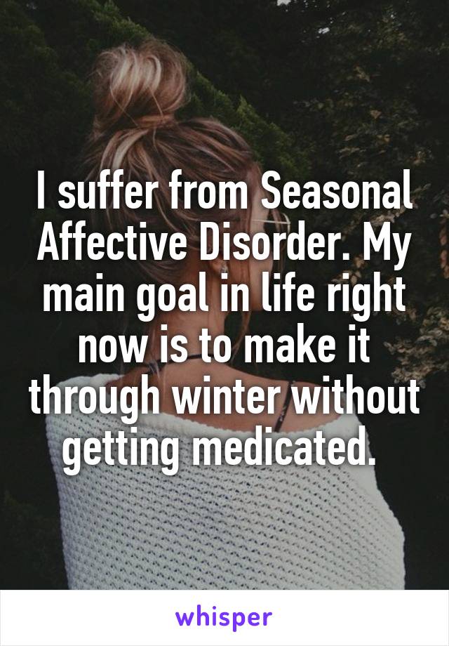 I suffer from Seasonal Affective Disorder. My main goal in life right now is to make it through winter without getting medicated. 