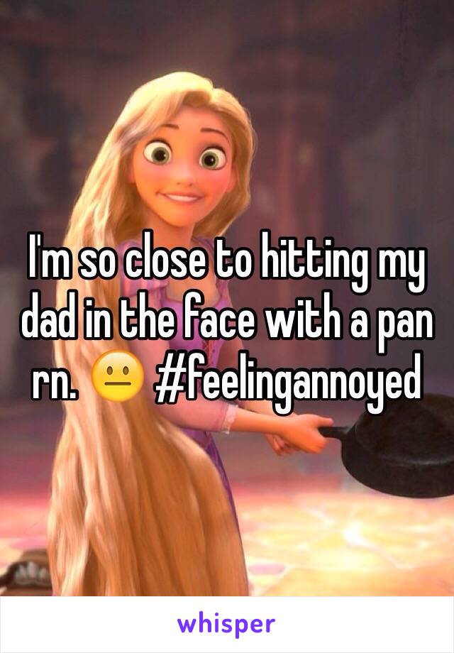 I'm so close to hitting my dad in the face with a pan rn. 😐 #feelingannoyed 