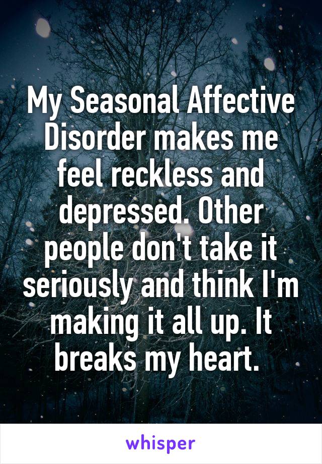 My Seasonal Affective Disorder makes me feel reckless and depressed. Other people don't take it seriously and think I'm making it all up. It breaks my heart. 