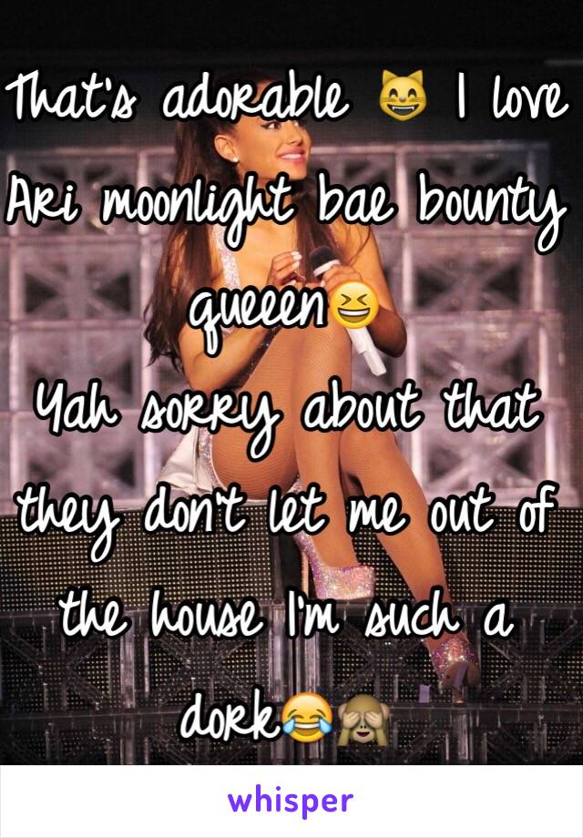 That's adorable 😸 I love Ari moonlight bae bounty queeen😆 
Yah sorry about that they don't let me out of the house I'm such a dork😂🙈