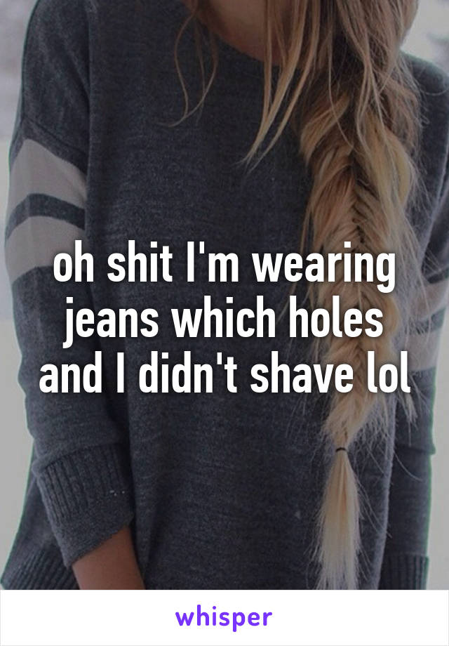 oh shit I'm wearing jeans which holes and I didn't shave lol