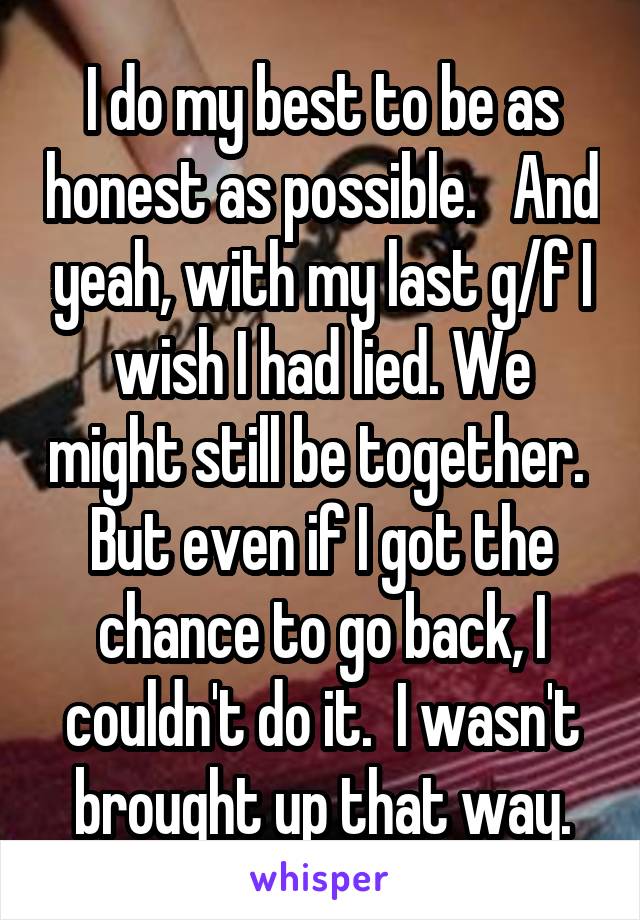 I do my best to be as honest as possible.   And yeah, with my last g/f I wish I had lied. We might still be together.  But even if I got the chance to go back, I couldn't do it.  I wasn't brought up that way.