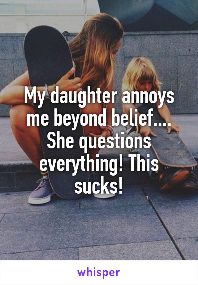 My daughter annoys me beyond belief.... She questions everything! This sucks!