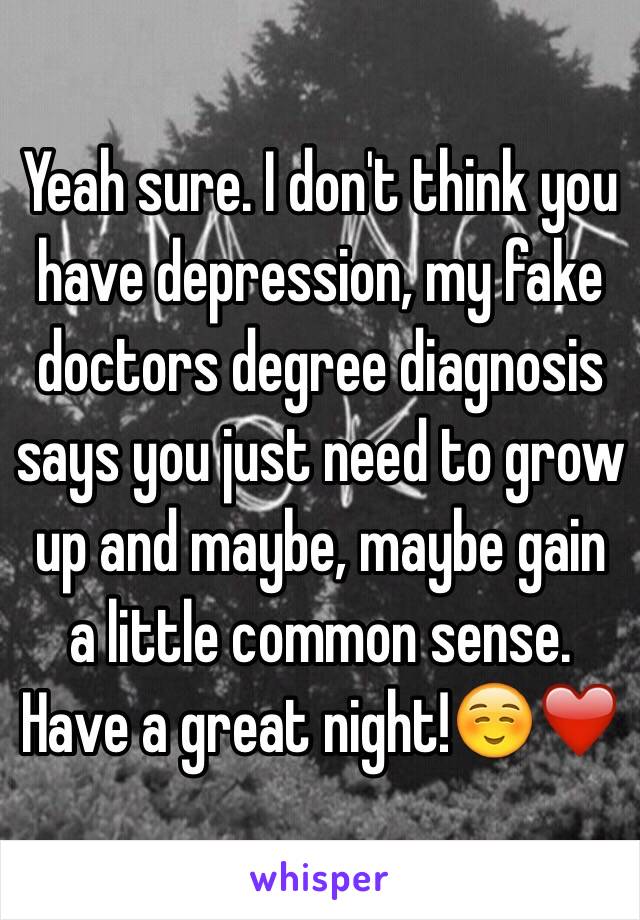 Yeah sure. I don't think you have depression, my fake doctors degree diagnosis says you just need to grow up and maybe, maybe gain a little common sense. Have a great night!☺️❤️