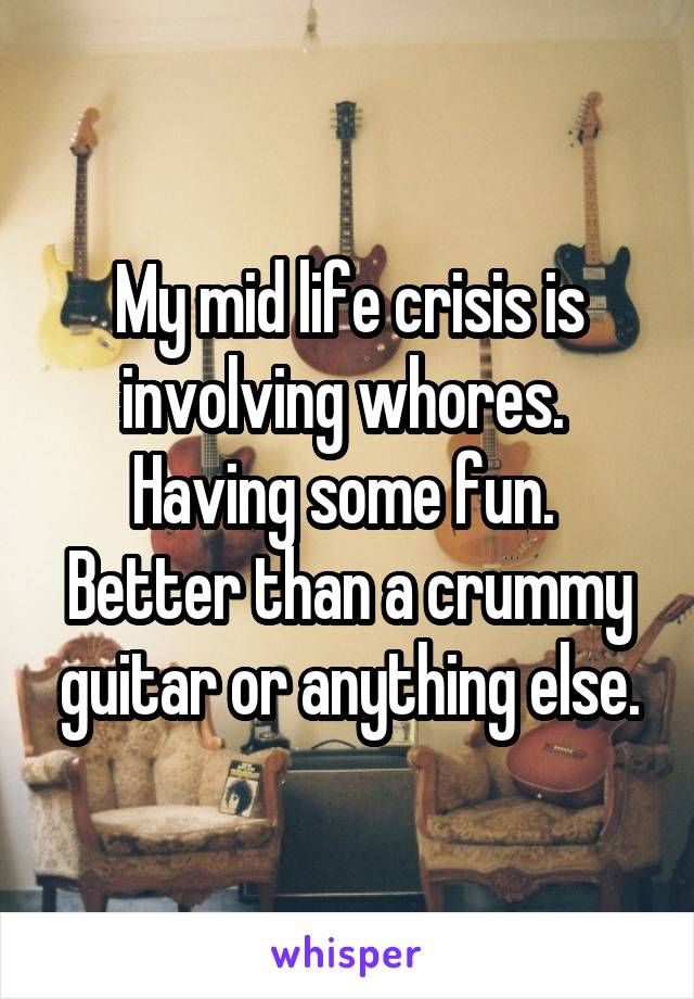 My mid life crisis is involving whores.  Having some fun.  Better than a crummy guitar or anything else.