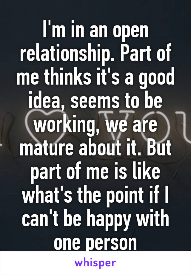 I'm in an open relationship. Part of me thinks it's a good idea, seems to be working, we are mature about it. But part of me is like what's the point if I can't be happy with one person