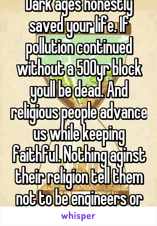 Dark ages honestly saved your life. If pollution continued without a 500yr block youll be dead. And religious people advance us while keeping faithful. Nothing aginst their religion tell them not to be engineers or make discoveri