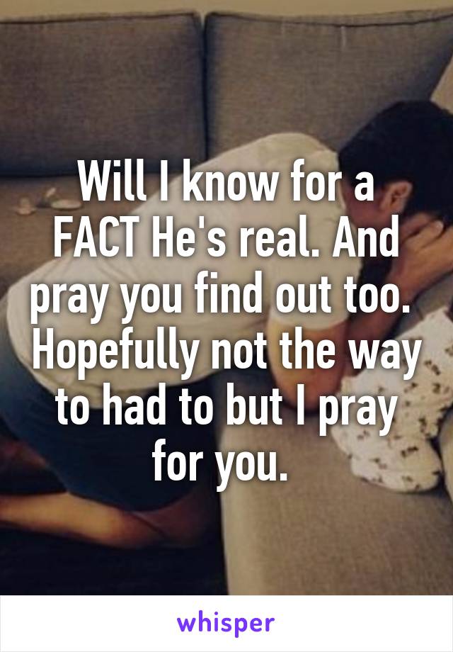 Will I know for a FACT He's real. And pray you find out too.  Hopefully not the way to had to but I pray for you. 