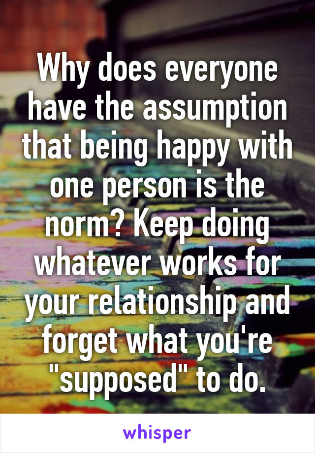 Why does everyone have the assumption that being happy with one person is the norm? Keep doing whatever works for your relationship and forget what you're "supposed" to do.