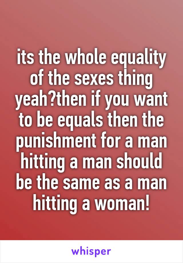 its the whole equality of the sexes thing yeah?then if you want to be equals then the punishment for a man hitting a man should be the same as a man hitting a woman!