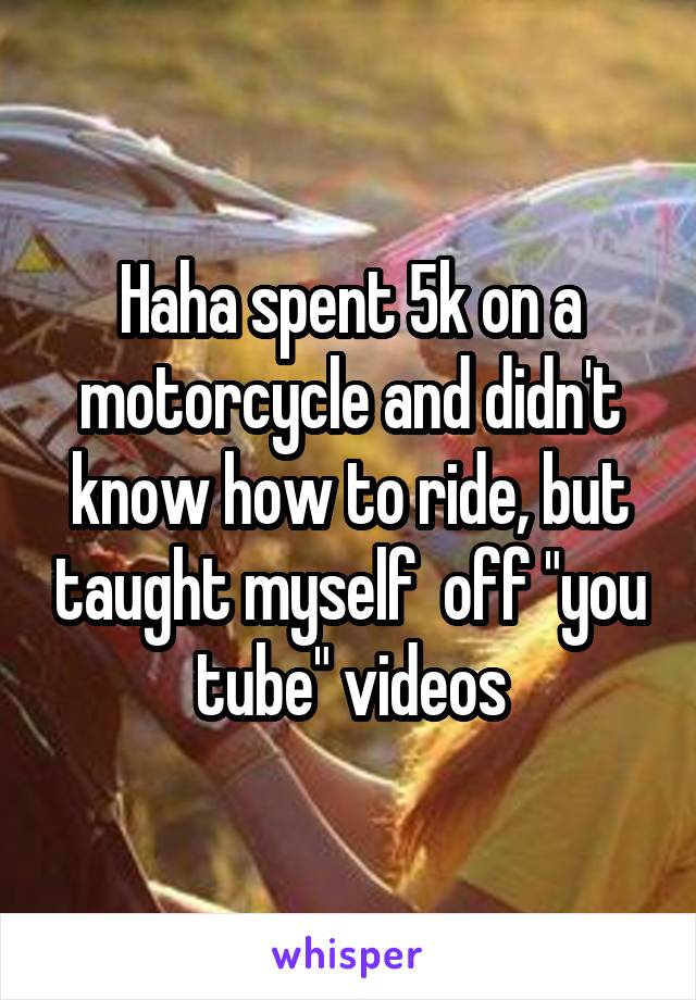 Haha spent 5k on a motorcycle and didn't know how to ride, but taught myself  off "you tube" videos