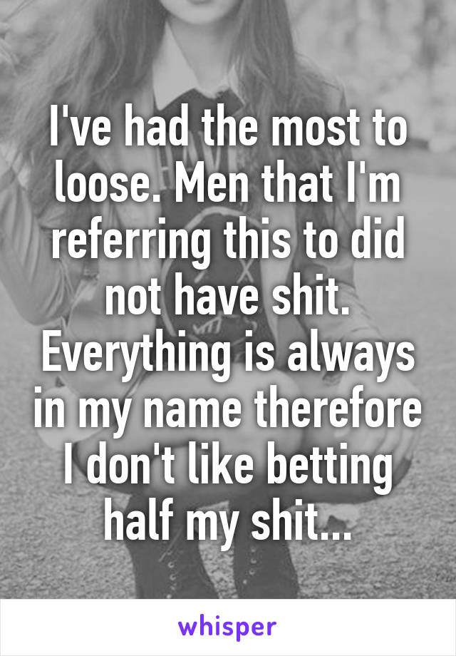 I've had the most to loose. Men that I'm referring this to did not have shit. Everything is always in my name therefore I don't like betting half my shit...