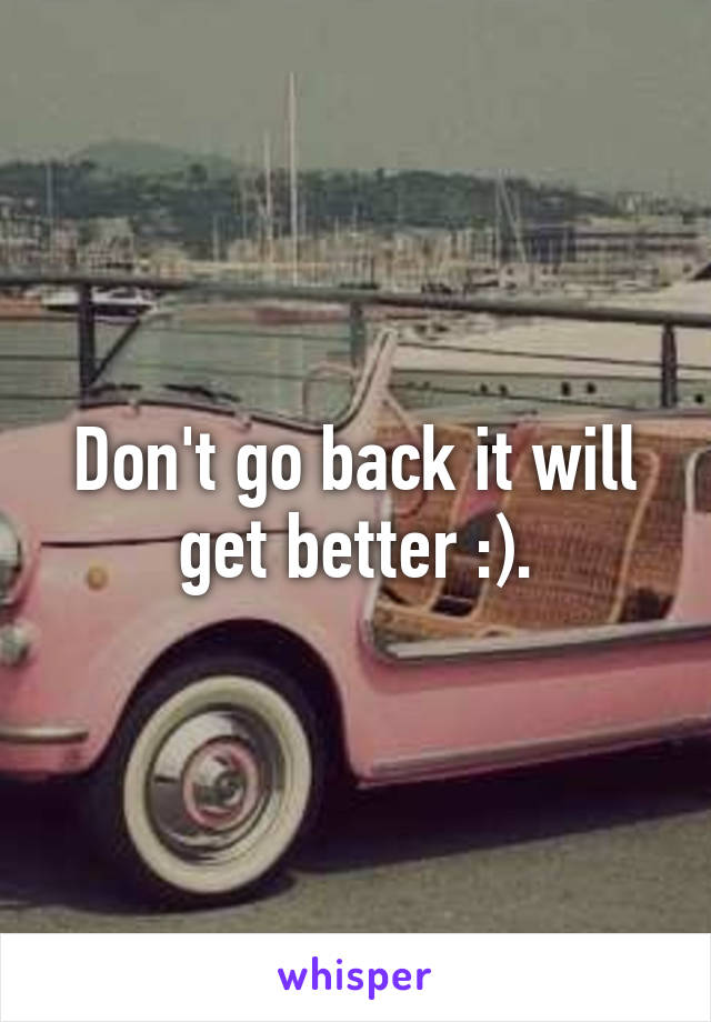 Don't go back it will get better :).