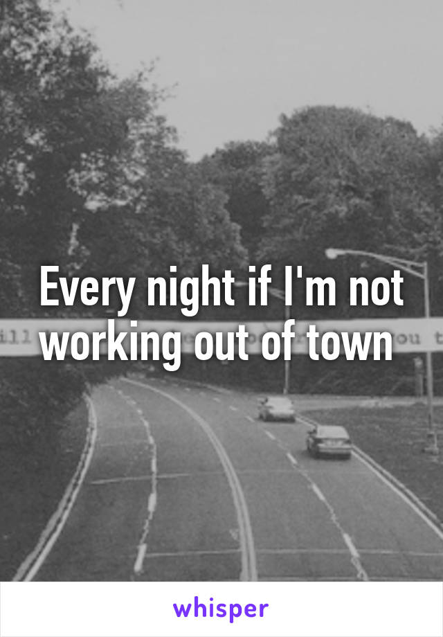 Every night if I'm not working out of town 