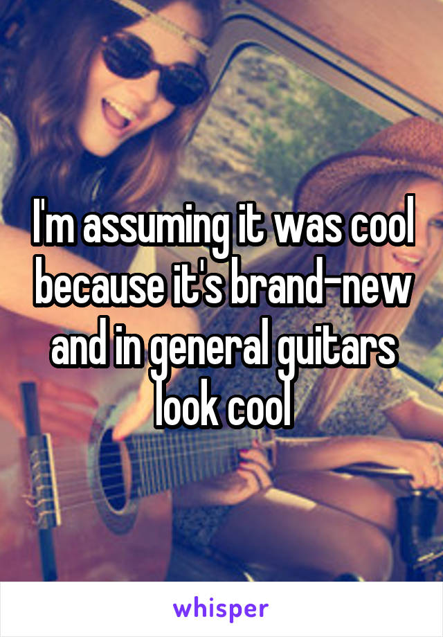 I'm assuming it was cool because it's brand-new and in general guitars look cool