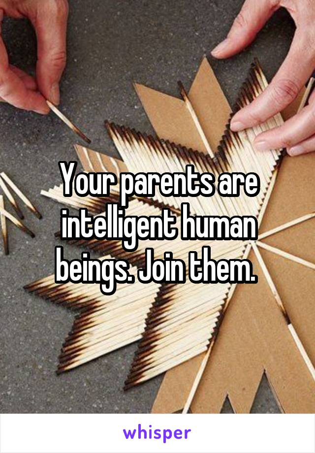 Your parents are intelligent human beings. Join them. 