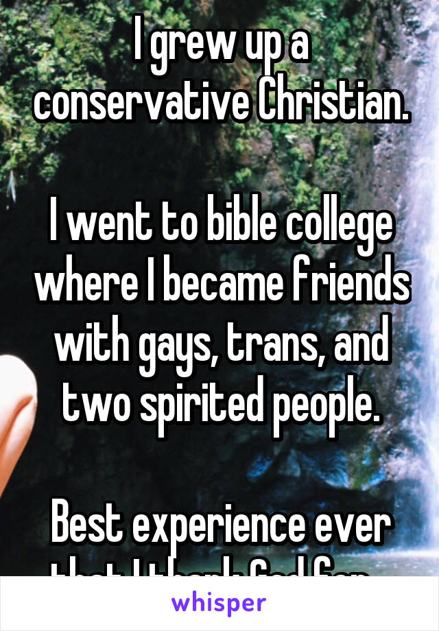 I grew up a conservative Christian. 
I went to bible college where I became friends with gays, trans, and two spirited people.

Best experience ever that I thank God for.  