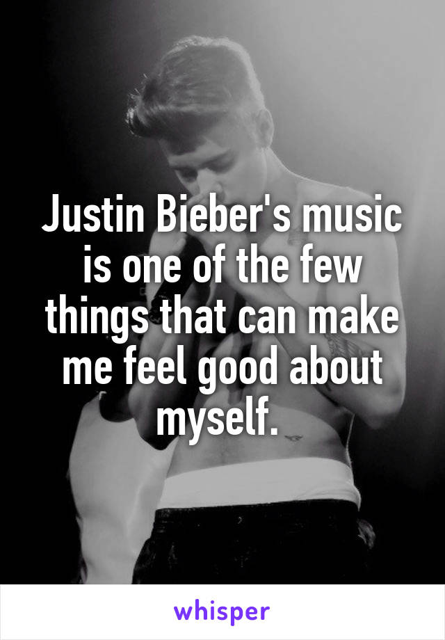 Justin Bieber's music is one of the few things that can make me feel good about myself. 