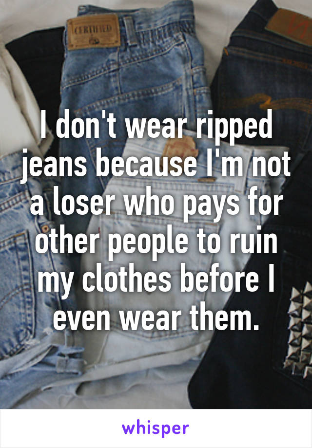 I don't wear ripped jeans because I'm not a loser who pays for other people to ruin my clothes before I even wear them.