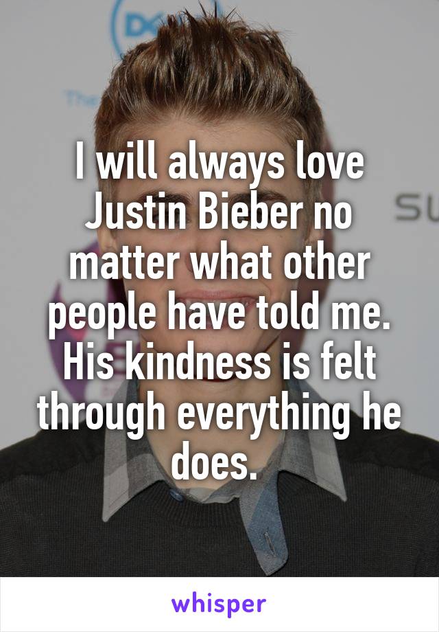 I will always love Justin Bieber no matter what other people have told me. His kindness is felt through everything he does. 