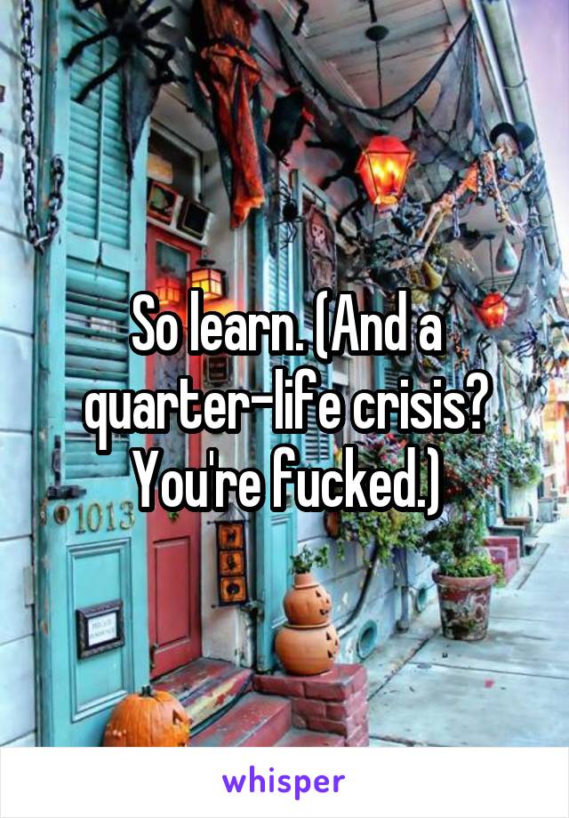 So learn. (And a quarter-life crisis? You're fucked.)