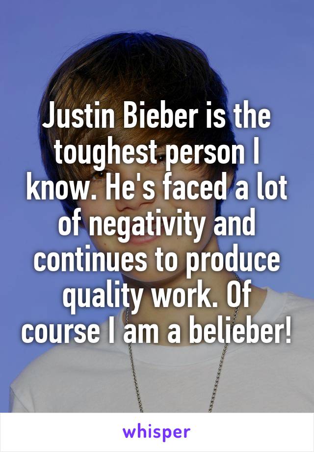 Justin Bieber is the toughest person I know. He's faced a lot of negativity and continues to produce quality work. Of course I am a belieber!
