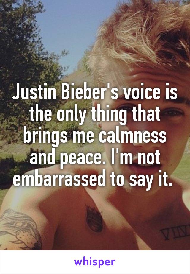 Justin Bieber's voice is the only thing that brings me calmness and peace. I'm not embarrassed to say it. 