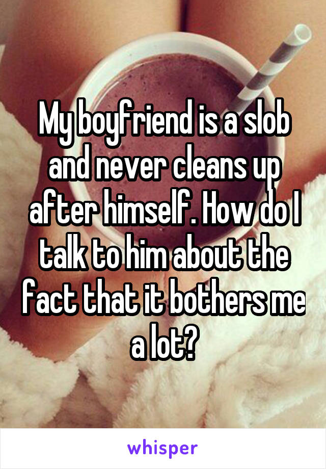 My boyfriend is a slob and never cleans up after himself. How do I talk to him about the fact that it bothers me a lot?