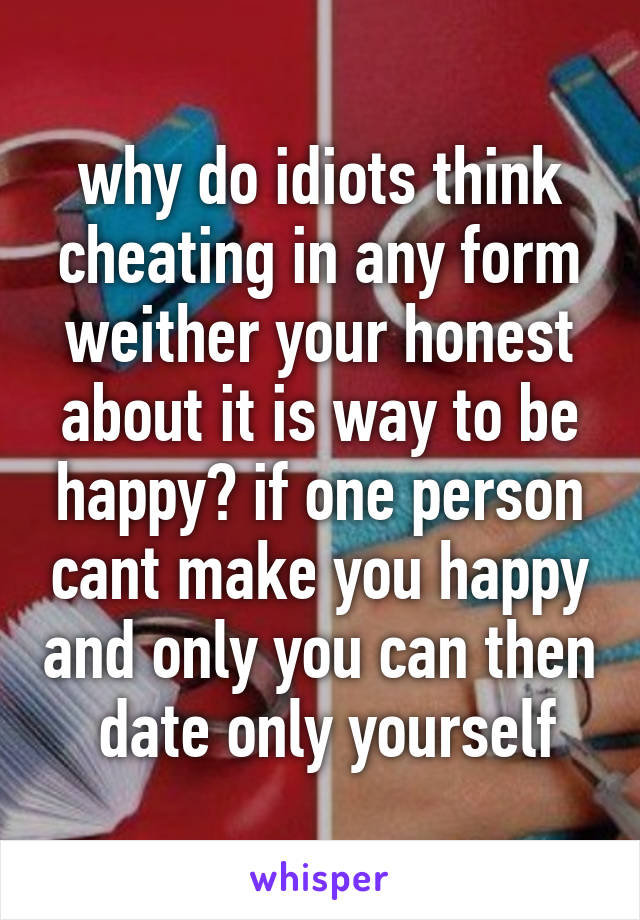 why do idiots think cheating in any form weither your honest about it is way to be happy? if one person cant make you happy and only you can then  date only yourself