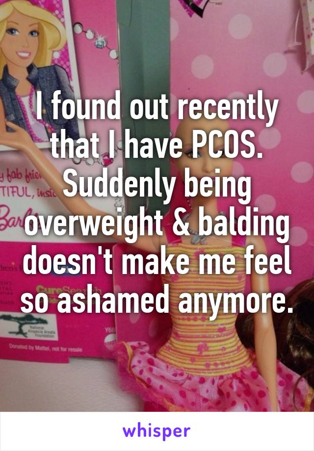 I found out recently that I have PCOS. Suddenly being overweight & balding doesn't make me feel so ashamed anymore. 