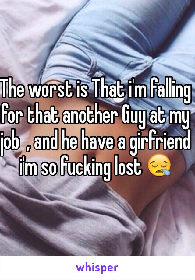 The worst is That i'm falling for that another Guy at my job  , and he have a girfriend i'm so fucking lost 😪